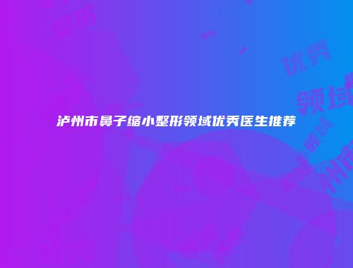 泸州市鼻子缩小整形领域优秀医生推荐