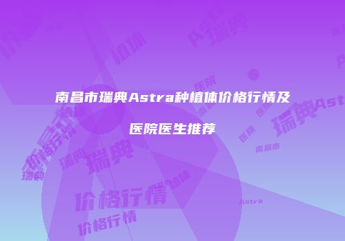 南昌市瑞典Astra种植体价格行情及医院医生推荐