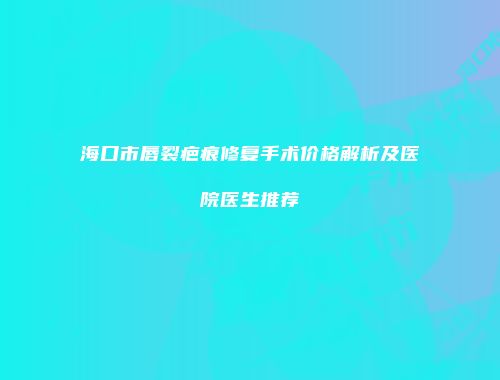 海口市唇裂疤痕修复手术价格解析及医院医生推荐