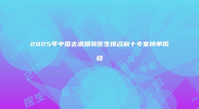 2025年中国去酒糟鼻医生排名前十专家榜单揭晓