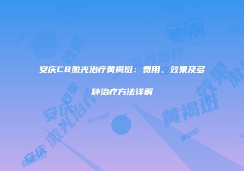安庆C8激光治疗黄褐斑：费用、效果及多种治疗方法详解