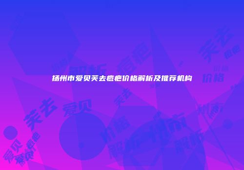 扬州市爱贝芙去痘疤价格解析及推荐机构