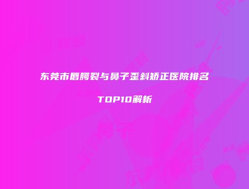 东莞市唇腭裂与鼻子歪斜矫正医院排名TOP10解析