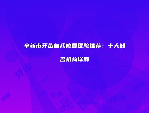 阜新市牙齿自我修复医院推荐：十大知名机构详解
