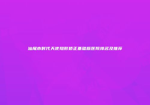 汕尾市时代天使隐形矫正基础版医院排名及推荐