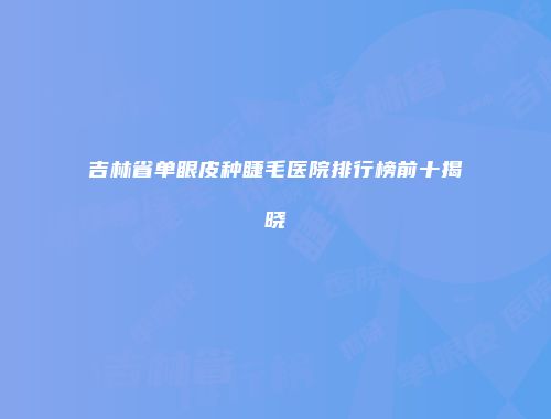 吉林省单眼皮种睫毛医院排行榜前十揭晓