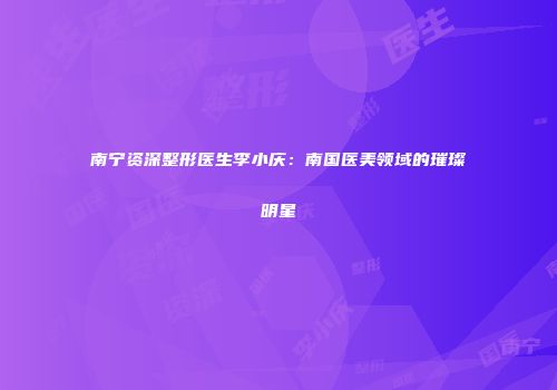 南宁资深整形医生李小庆：南国医美领域的璀璨明星