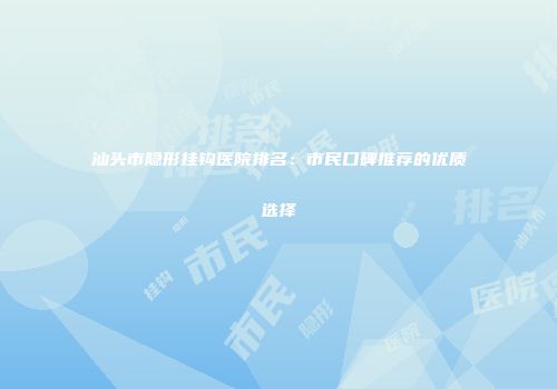 汕头市隐形挂钩医院排名：市民口碑推荐的优质选择