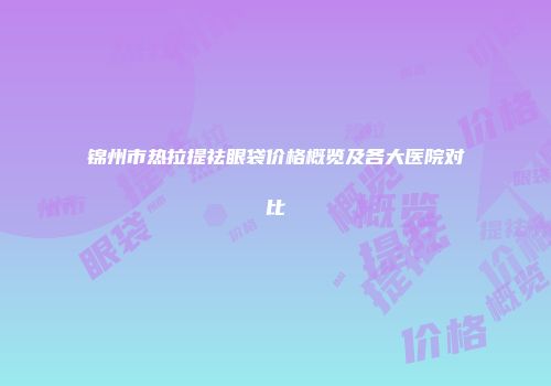 锦州市热拉提祛眼袋价格概览及各大医院对比
