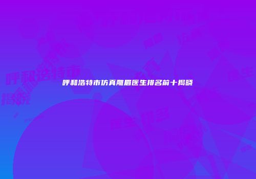 呼和浩特市仿真雕眉医生排名前十揭晓