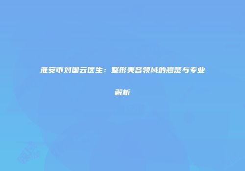 淮安市刘国云医生：整形美容领域的翘楚与专业解析