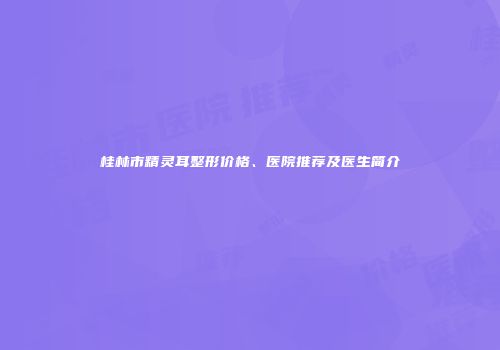 桂林市精灵耳整形价格、医院推荐及医生简介