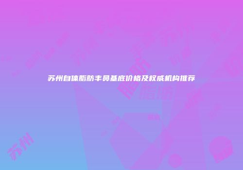 苏州自体脂肪丰鼻基底价格及权威机构推荐