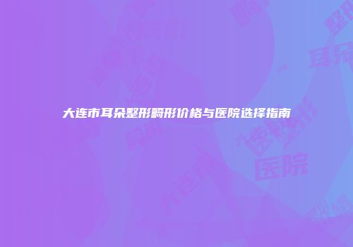 大连市耳朵整形畸形价格与医院选择指南