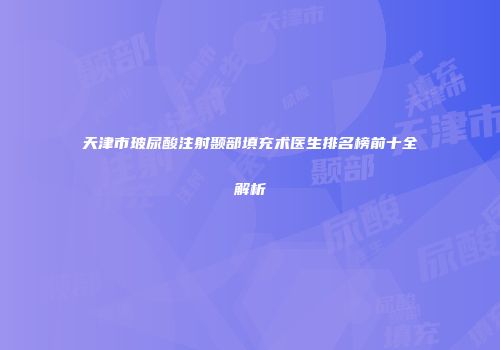 天津市玻尿酸注射颞部填充术医生排名榜前十全解析
