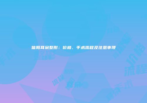 信阳耳朵整形：价格、手术流程及注意事项
