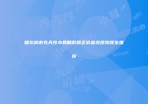 哈尔滨市先天性小耳畸形矫正价格及医院医生推荐