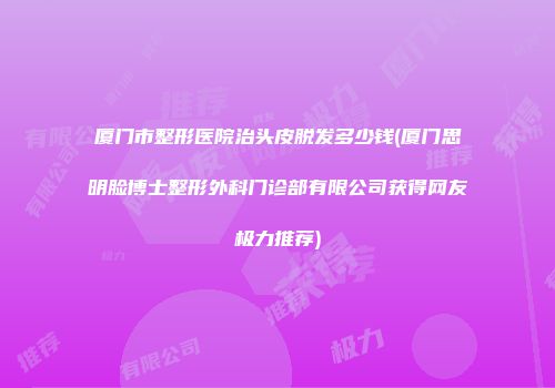 厦门市整形医院治头皮脱发多少钱(厦门思明脸博士整形外科门诊部有限公司获得网友极力推荐)