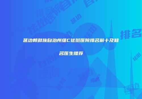 延边朝鲜族自治州维C祛斑医院排名前十及知名医生推荐