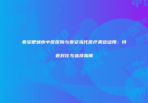 泰安肥城市中医医院与泰安当代医疗美容诊所：特色对比与选择指南