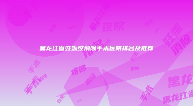 黑龙江省妊娠纹消除手术医院排名及推荐