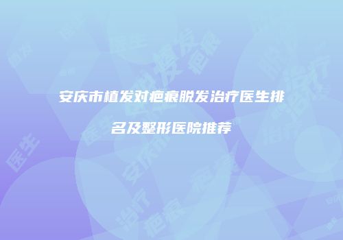 安庆市植发对疤痕脱发治疗医生排名及整形医院推荐
