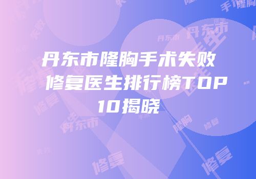 丹东市隆胸手术失败修复医生排行榜TOP10揭晓