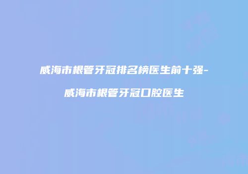 威海市根管牙冠排名榜医生前十强-威海市根管牙冠口腔医生