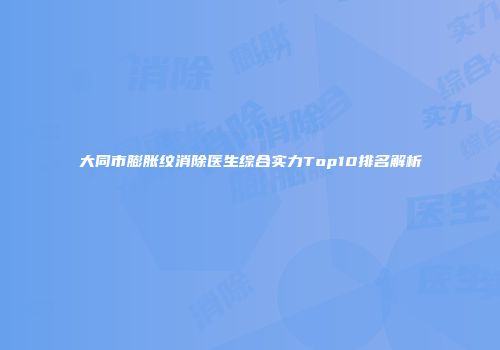 大同市膨胀纹消除医生综合实力Top10排名解析