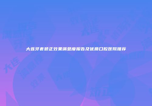 大连牙套矫正效果满意度报告及优质口腔医院推荐