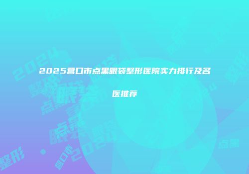 2025营口市点黑眼袋整形医院实力排行及名医推荐