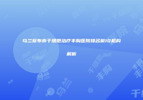 乌兰察布市干细胞治疗丰胸医院排名前10机构解析