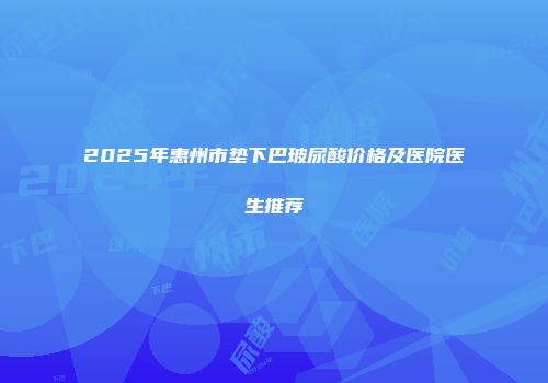 2025年惠州市垫下巴玻尿酸价格及医院医生推荐