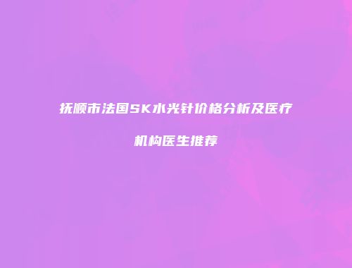 抚顺市法国SK水光针价格分析及医疗机构医生推荐