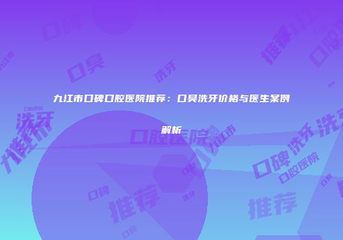 九江市口碑口腔医院推荐：口臭洗牙价格与医生案例解析