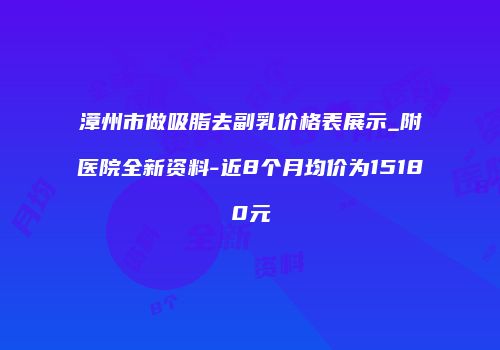 漳州市做吸脂去副乳价格表展示_附医院全新资料-近8个月均价为15180元