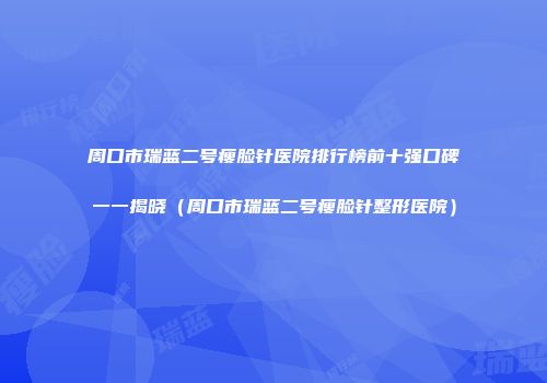 周口市瑞蓝二号瘦脸针医院排行榜前十强口碑一一揭晓（周口市瑞蓝二号瘦脸针整形医院）