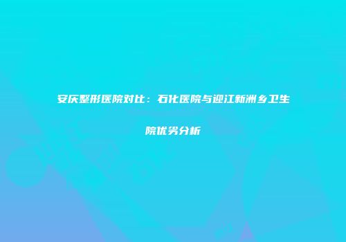 安庆整形医院对比：石化医院与迎江新洲乡卫生院优劣分析