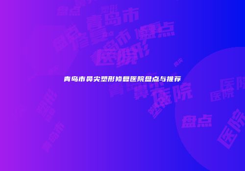 青岛市鼻尖塑形修复医院盘点与推荐