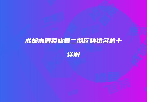 成都市唇裂修复二期医院排名前十详解
