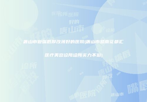 唐山市做嘴唇厚改薄好的医院(唐山市路南花都汇医疗美容诊所诊所实力不俗)