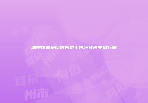 随州市耳朵向后贴矫正医院及医生排行榜