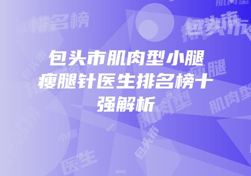 包头市肌肉型小腿瘦腿针医生排名榜十强解析