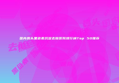 国内鼻头黑色素沉淀去除医院排行榜Top 50推荐