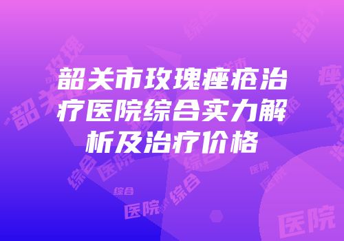 韶关市玫瑰痤疮治疗医院综合实力解析及治疗价格