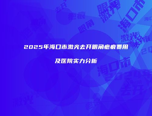 2025年海口市激光去开眼角疤痕费用及医院实力分析