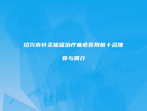 绍兴市针灸拔罐治疗痤疮医院前十名推荐与简介