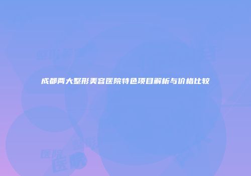 成都两大整形美容医院特色项目解析与价格比较
