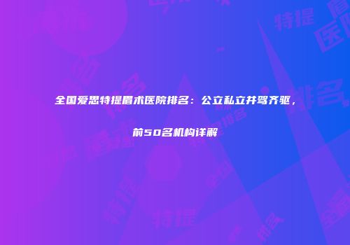 全国爱思特提眉术医院排名：公立私立并驾齐驱，前50名机构详解
