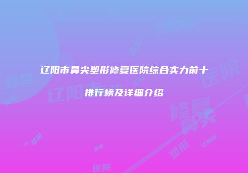 辽阳市鼻尖塑形修复医院综合实力前十排行榜及详细介绍